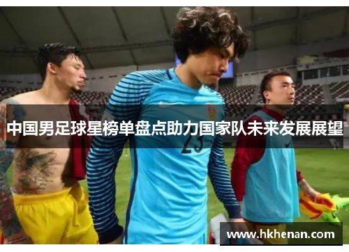 中国男足球星榜单盘点助力国家队未来发展展望