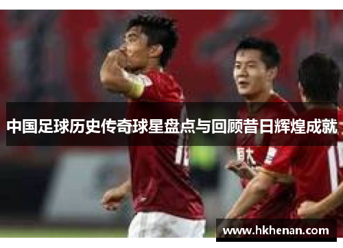 中国足球历史传奇球星盘点与回顾昔日辉煌成就
