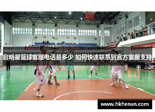 启明星篮球客服电话是多少 如何快速联系到官方客服支持