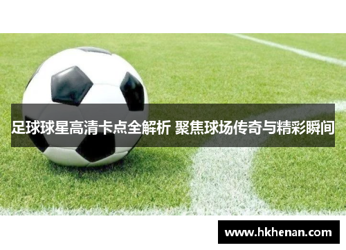 足球球星高清卡点全解析 聚焦球场传奇与精彩瞬间