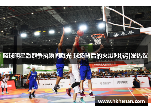 篮球明星激烈争执瞬间曝光 球场背后的火爆对抗引发热议